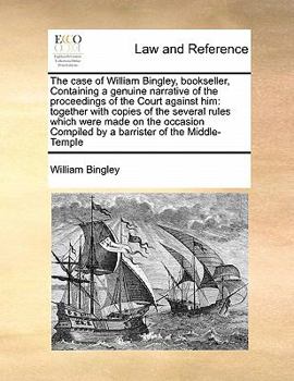 The case of William Bingley, bookseller, Containing a genuine narrative of the proceedings of the Court against him: together with copies of the ... Compiled by a barrister of the Middle-Temple