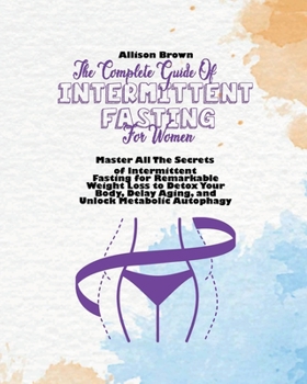 The Complete Guide of Intermittent Fasting for Women: Master All The Secrets of Intermittent Fasting for Remarkable Weight Loss to Detox Your Body, Delay Aging, and Unlock Metabolic Autophagy