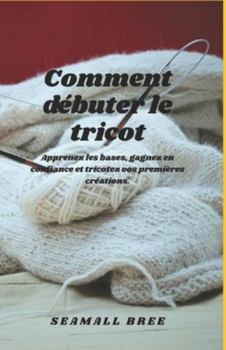 Comment débuter le tricot: Apprenez les bases, gagnez en confiance et tricotez vos premières créations.