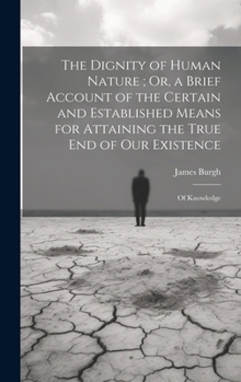 The Dignity of Human Nature; Or, a Brief Account of the Certain and Established Means for Attaining the True End of Our Existence: Of Knowledge