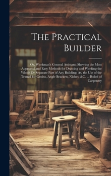 Hardcover The Practical Builder: Or, Workman's General Assistant; Shewing the Most Approved and Easy Methods for Drawing and Working the Whole Or Separ Book