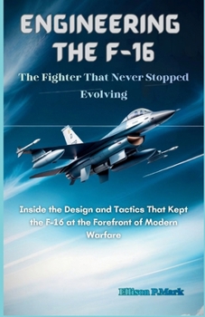 Engineering the F-16: The Fighter That Never Stopped Evolving: Inside the Design and Tactics That Kept the F-16 at the Forefront of Modern Warfare ... The Evolution of Modern Combat Aircraft)