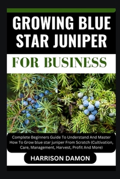 GROWING BLUE STAR JUNIPER FOR BUSINESS: Complete Beginners Guide To Understand And Master How To Grow blue star juniper From Scratch (Cultivation, Care, Management, Harvest, Profit And More)