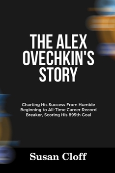 Paperback The Alex Ovechkin's Story: Charting His Success From Humble Beginning to All-Time Career Record Breaker, Scoring His 895th Goal Book