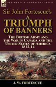 Paperback Sir John Fortescue's A Triumph of Banners: the British Army and the War in Canada and the United States of America 1812-14 Book