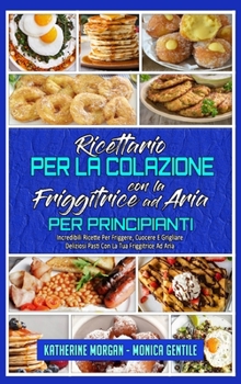 Ricettario per La Colazione con la Friggitrice ad Aria per Principianti: Incredibili Ricette Per Friggere, Cuocere E Grigliare Deliziosi Pasti Con La ... (Italian Version)