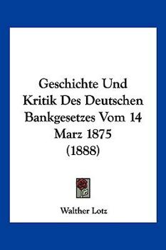 Geschichte Und Kritik Des Deutschen Bankgesetzes Vom 14. M�rz 1875 (Classic Reprint)