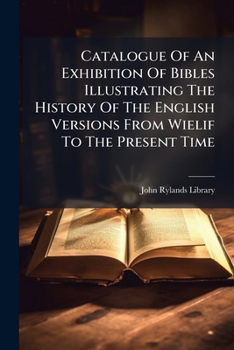 Catalogue Of An Exhibition Of Bibles Illustrating The History Of The English Versions From Wielif To The Present Time: Including The Personal Copies Of Queen Elizabeth, Elizabeth Fry And Others...