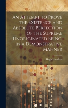 Hardcover An Attempt to Prove the Existence and Absolute Perfection of the Supreme Unoriginated Being, in a Demonstrative Manner Book