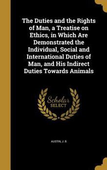 The Duties and the Rights of Man, a Treatise on Ethics, in Which Are Demonstrated the Individual, Social and International Duties of Man, and His Indirect Duties Towards Animals