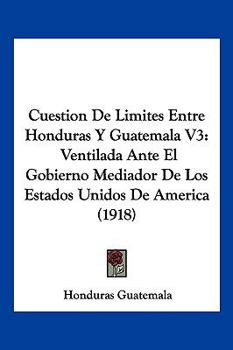 Cuestion De Limites Entre Honduras Y Guatemala V3: Ventilada Ante El Gobierno Mediador De Los Estados Unidos De America (1918)