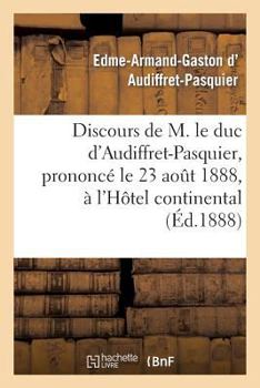 Discours de M. Le Duc D'Audiffret-Pasquier, Prononca(c) Le 23 Aoat 1888, A L'Hatel Continental: , A L'Occasion de L'Anniversaire de La Naissance de Mgr Le Cte de Paris