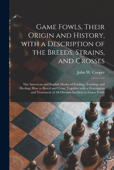 Game Fowls, Their Origin and History, with a Description of the Breeds, Strains, and Crosses: The American and English Modes of Feeding, Training, and Heeling