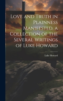 Hardcover Love and Truth in Plainness Manifested, a Collection of the Several Writings of Luke Howard Book