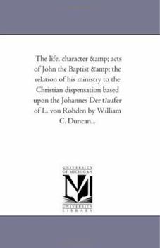 The life, character & acts of John the Baptist & the relation of his ministry to the Christian dispensation based upon the Johannes Der t?aufer of L. von Rohden by William C. Duncan...