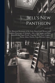Bell's New Pantheon: Or, Historical Dictionary of the Gods, Demi-Gods, Heroes, and Fabulous Personages of Antiquity: Also, of the Images and Idols ... Altars, Oracles, Fasts, Festivals, Games,
