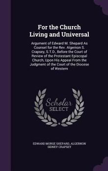 For the Church Living and Universal: Argument of Edward M. Shepard as Counsel for the REV. Algernon S. Crapsey, S.T.D., Before the Court of Review of the Protestant Episcopal Church, Upon His Appeal f