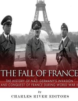 The Fall of France: The History of Nazi Germany’s Invasion and Conquest of France During World War II