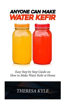 ANYONE CAN MAKE WATER KEFIR: Easy Step By Step Guide on How to Make Water Kefir at Home