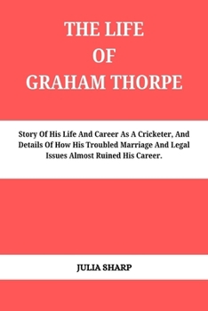 THE LIFE OF GRAHAM THORPE: Story Of His Life And Career As A Cricketer, And Details Of How His Troubled Marriage And Legal Issues Almost Ruined His Career.