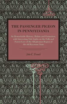 The Passenger Pigeon in Pennsylvania, its Remarkable History, Habits and Extinction, With Interesting Side Lights on the Folk and Forest Lore of the Alleghenian Region of the old Keystone State