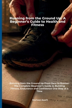 Running from the Ground Up: A Beginner’s Guide to Health and Fitness: A Complete Step-by-Step Guide to Starting Running, Building Fitness, Losing ... Mental Health (You can start running)