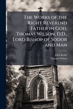 The Works of the Right Reverend Father in God, Thomas Wilson, D.D., Lord Bishop of Sodor and Man