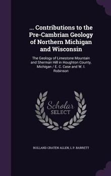 Contributions to the Pre-Cambrian Geology of Northern Michigan and Wisconsin: R.C. Allen and L. P. Barrett. the Geology of Limestone Mountain and Sherman Hill in Houghton County, Michigan. E. C. Case 