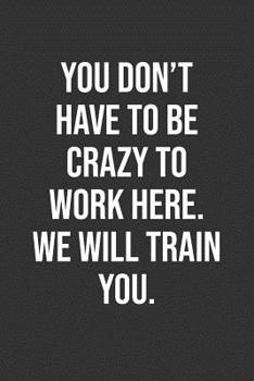 You Don't Have To Be Crazy To Work Here. We Will Train You.: Funny Blank Lined Notebook Great Gag Gift For Co Workers