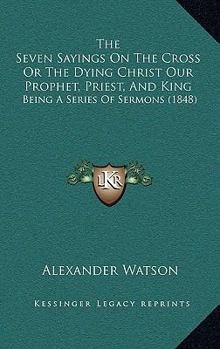 Paperback The Seven Sayings On The Cross Or The Dying Christ Our Prophet, Priest, And King: Being A Series Of Sermons (1848) Book