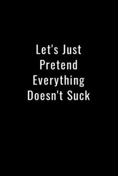 Let's Just Pretend Everything Doesn't Suck: Funny Office Notebook/Journal For Women/Men/Boss/Coworkers/Colleagues/Students: 6x9 inches, 100 Pages of ... lines for capturing your very best ideas!