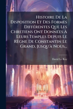 Histoire de La Disposition Et Des Formes Differentes Que Les Chretiens Ont Donnees a Leurs Temples,: Depuis Le Regne de Constantin Le Grand, Jusqu'a Nous .