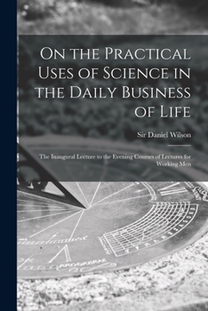 Paperback On the Practical Uses of Science in the Daily Business of Life [microform]: the Inaugural Lecture to the Evening Courses of Lectures for Working Men Book