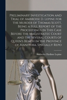 Preliminary Investigation and Trial of Ambroise D. Lepine for the Murder of Thomas Scott, Being a Full Report of the Proceedings in This Case Before ... in the Province of Manitoba. Specially Repo