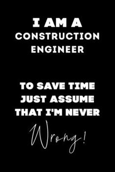 I Am A Construction Engineer To Save Time Just Assume That I'm Never Wrong!: Lined Job Journal, 120 Pages, 6x9, Soft Cover, Matte Finish, Funny Job Notebook, Funny Gift