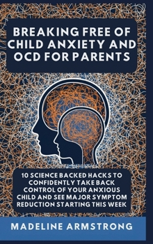 Breaking Free Of Child Anxiety And OCD For Parents: 10 Science Backed Hacks to Confidently Take Back Control of Your Anxious Child and See Major Sympt
