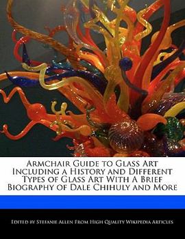 Armchair Guide to Glass Art Including a History and Different Types of Glass Art with a Brief Biography of Dale Chihuly and More
