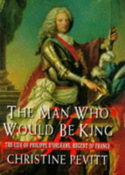 The Man Who Would Be King: The Life Of Philippe d'Orleans, Regent Of France