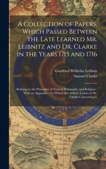 A Collection of Papers, Which Passed Between the Late Learned Mr. Leibnitz and Dr. Clarke in the Years 1715 and 1716: Relating to the Principles of ... Are Added, Letters to Dr. Clarke Concerning L