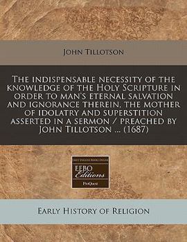 The indispensable necessity of the knowledge of the Holy Scripture in order to man's eternal salvation and ignorance therein, the mother of idolatry ... / preached by John Tillotson ...