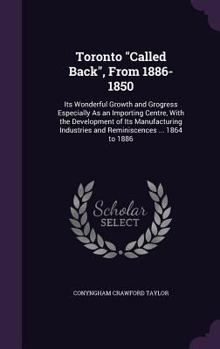 Toronto Called Back, from 1886-1850: Its Wonderful Growth and Grogress Especially as an Importing Centre, with the Development of Its Manufacturing Industries and Reminiscences ... 1864 to 1886