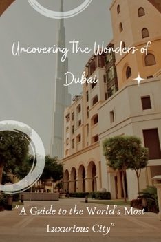 Uncovering the Wonders of Dubai: A Guide to the World's Most Luxurious City