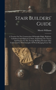 Stair Builders' Guide: A Treatise On The Construction Of Straight Flight, Platform, Cylindrical And Eliptical [!] Stairs, Explaining The Theory And ... It, With Examples Of Work Ranging From The