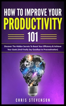 Paperback How To Improve Your Productivity 101: Discover The Hidden Secrets To Boost Your Efficiency & Achieve Your Goals (And Finally Say Goodbye To Procrastin Book