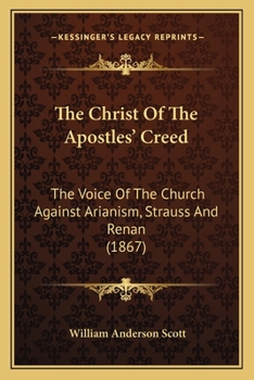 The Christ Of The Apostles' Creed: The Voice Of The Church Against Arianism, Strauss And Renan