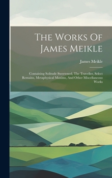 Hardcover The Works Of James Meikle: Containing Solitude Sweetened, The Traveller, Select Remains, Metaphysical Maxims, And Other Miscellaneous Works Book