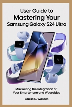 USER GUIDE TO MASTERING YOUR SAMSUNG GALAXY S24 ULTRA: Maximizing the Integration of Your Smartphone and Wearables