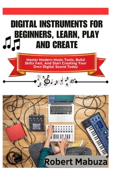 Digital Instruments For Beginners, Learn, Play And Create: Master Modern Music Tools, Build Skills Fast, And Start Creating Your Own Digital Sound Today