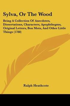 Sylva, Or The Wood: Being A Collection Of Anecdotes, Dissertations, Characters, Apophthegms, Original Letters, Bon Mots, And Other Little Things