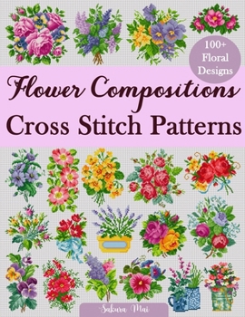 Flower Compositions Cross Stitch Patterns: Over 100 Floral Designs for Stunning Bouquets, Arrangements, and Creative Projects